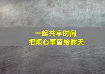 一起共享时间 把烦心事留给昨天